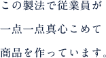 この製法で従業員が一点一点真心こめて商品を作っています。