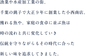 漁業や水産加工業の街、千葉の銚子で大正９年に創業した小西商店。獲れる魚や、家庭の食卓に並ぶ魚は時の流れと共に変化していき伝統を守りながらもその時代に合った新しい味を追求してきました。