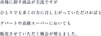 市場に卸す商品が主流ですがひとりでも多くの方に召し上がっていただければとデパートや高級スーパーにおいても販売させていただく機会が増えました。