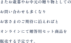 またお歳暮やお中元の贈り物としてのお問い合わせも多くなりお客さまのご期待に沿えればとオンラインにて贈答用セット商品を販売する予定です。