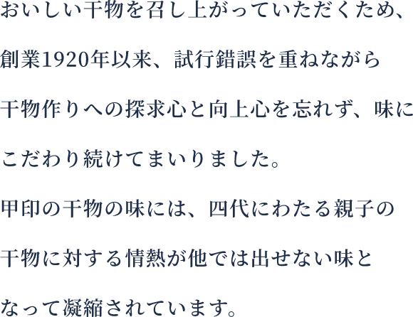 おいしい干物を召し上がっていただくため創業してから94年、試行錯誤を重ねながら干物作りへの探求心と向上心を忘れず味にこだわり続けてまいりました。