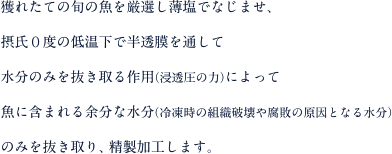 獲れたての旬の魚を厳選し薄塩でなじませ、摂氏０度の低温下で半透膜を通して水分のみを抜き取る作用（浸透圧の力）によって魚に含まれる余分な水分（冷凍時の組織破壊や腐敗の原因となる水分）のみを抜き取り、精製加工します。