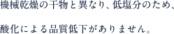 機械乾燥の干物と異なり、低塩分のため、酸化による品質低下がありません。